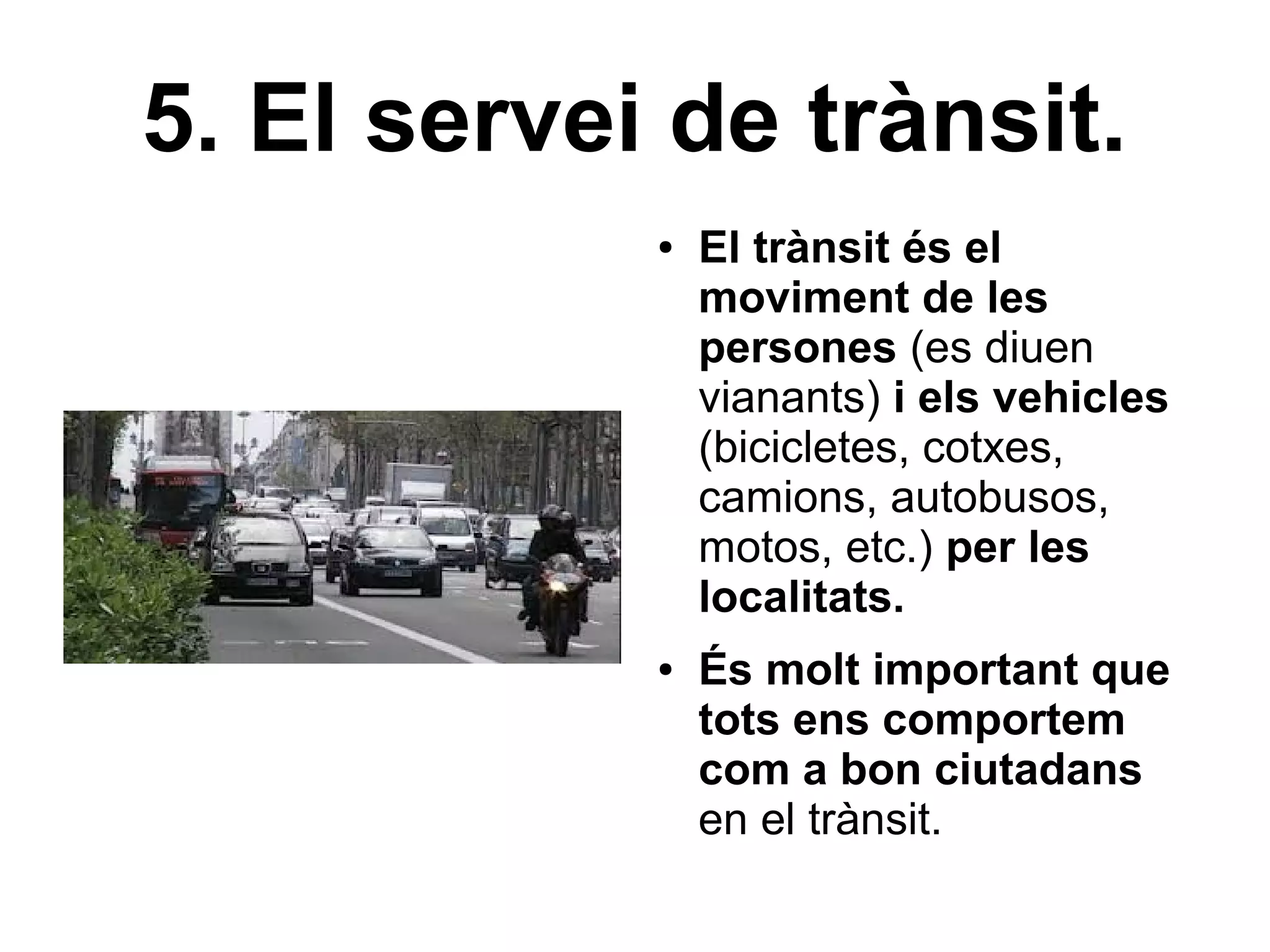 5. El servei de trànsit.
            ●   El trànsit és el
                moviment de les
                persones (es diuen
                vianants) i els vehicles
                (bicicletes, cotxes,
                camions, autobusos,
                motos, etc.) per les
                localitats.
            ●   És molt important que
                tots ens comportem
                com a bon ciutadans
                en el trànsit.
 