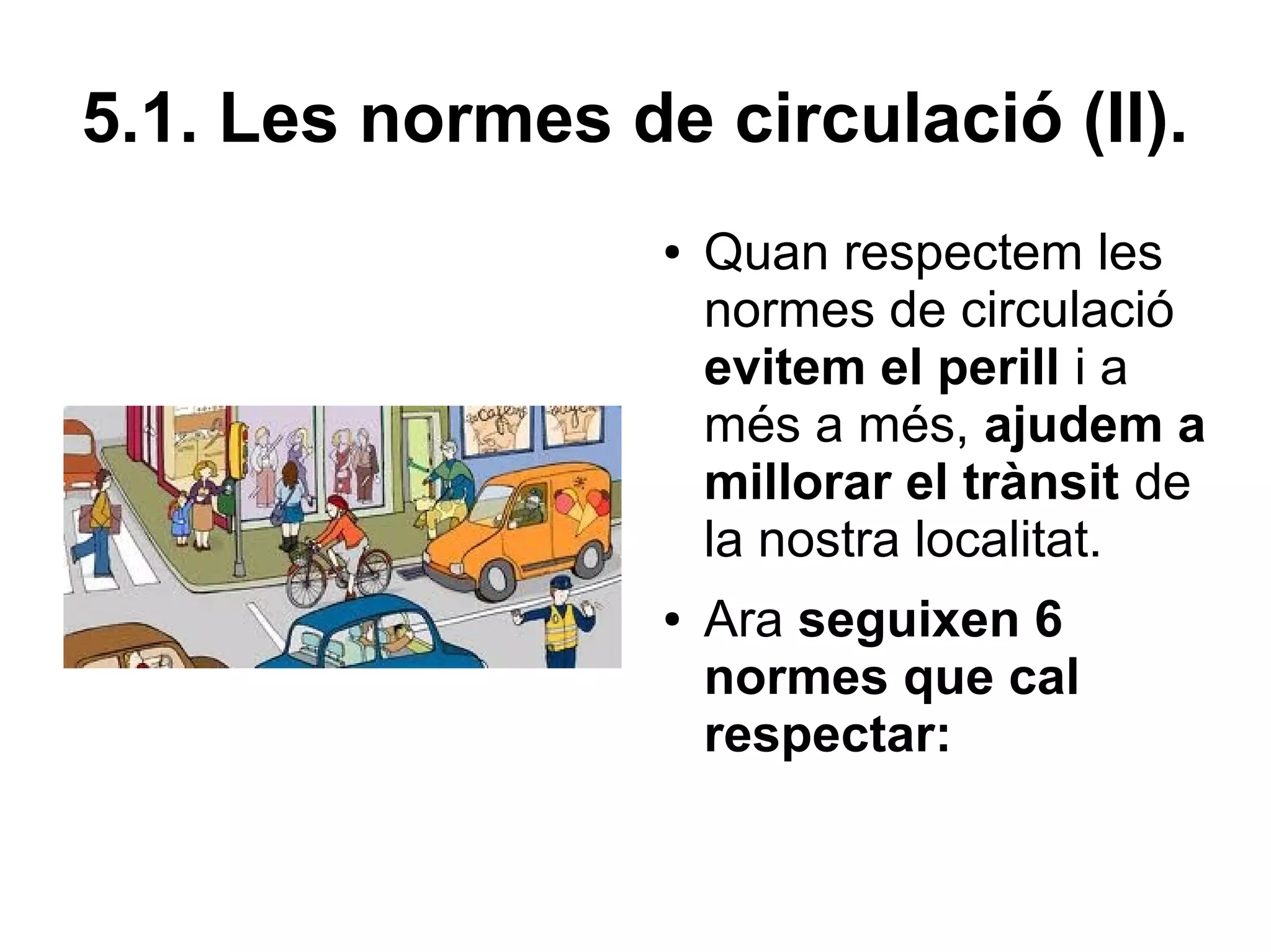 5.1. Les normes de circulació (II).
                  ●   Quan respectem les
                      normes de circulació
                      evitem el perill i a
                      més a més, ajudem a
                      millorar el trànsit de
                      la nostra localitat.
                  ●   Ara seguixen 6
                      normes que cal
                      respectar:
 