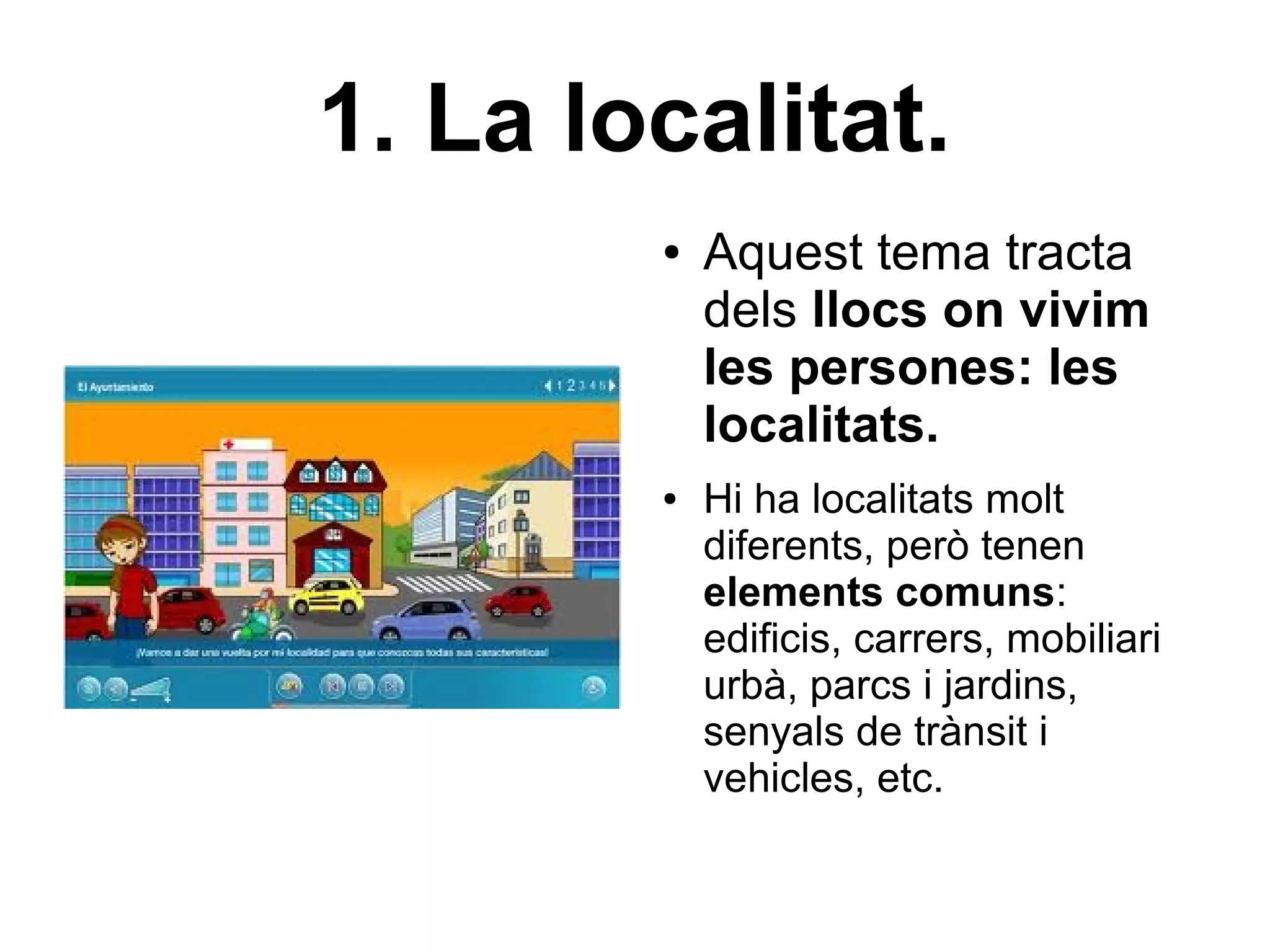 1. La localitat.
        ●   Aquest tema tracta
            dels llocs on vivim
            les persones: les
            localitats.
        ●   Hi ha localitats molt
            diferents, però tenen
            elements comuns:
            edificis, carrers, mobiliari
            urbà, parcs i jardins,
            senyals de trànsit i
            vehicles, etc.
 