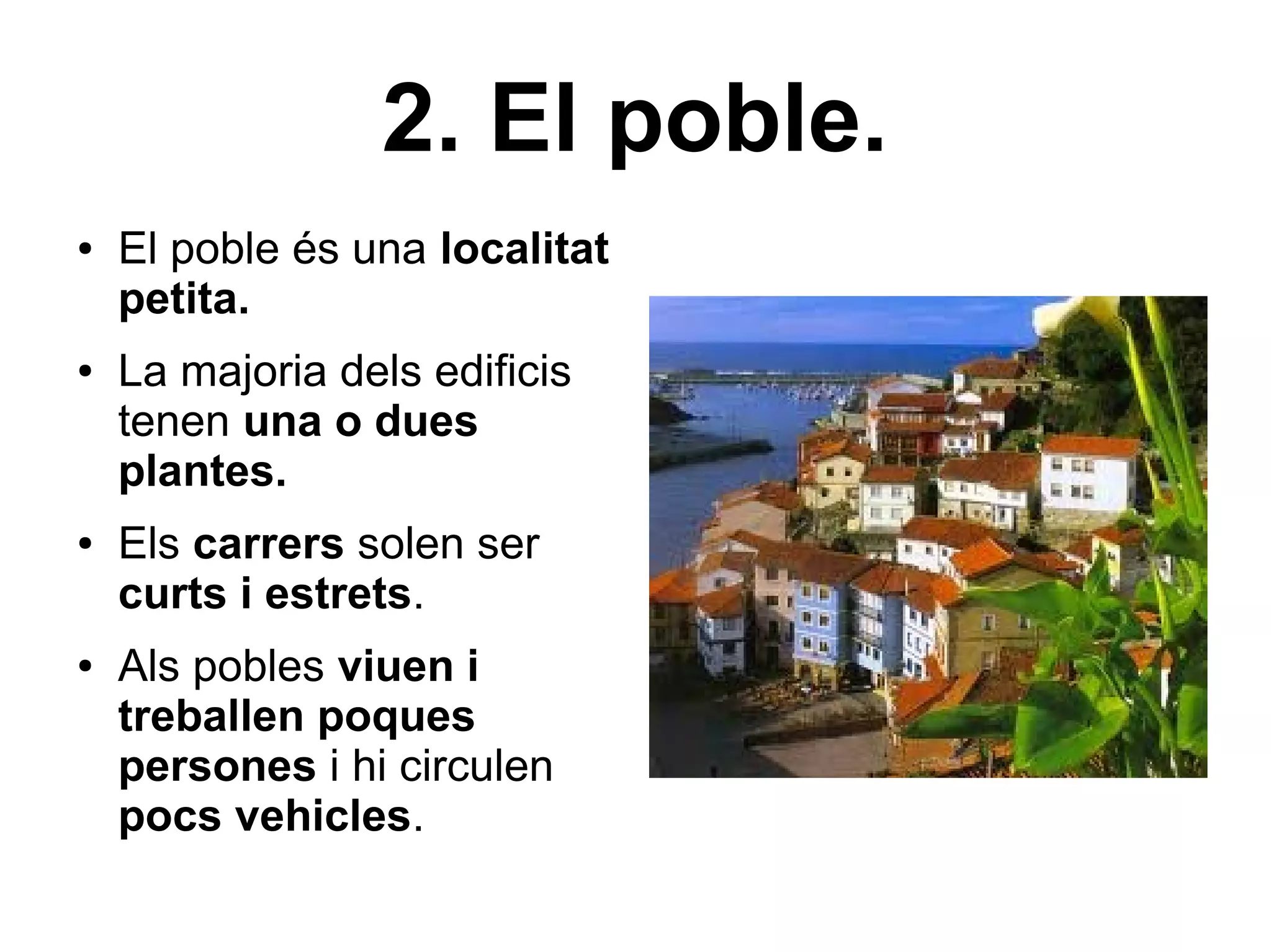 2. El poble.
●   El poble és una localitat
    petita.
●   La majoria dels edificis
    tenen una o dues
    plantes.
●   Els carrers solen ser
    curts i estrets.
●   Als pobles viuen i
    treballen poques
    persones i hi circulen
    pocs vehicles.
 