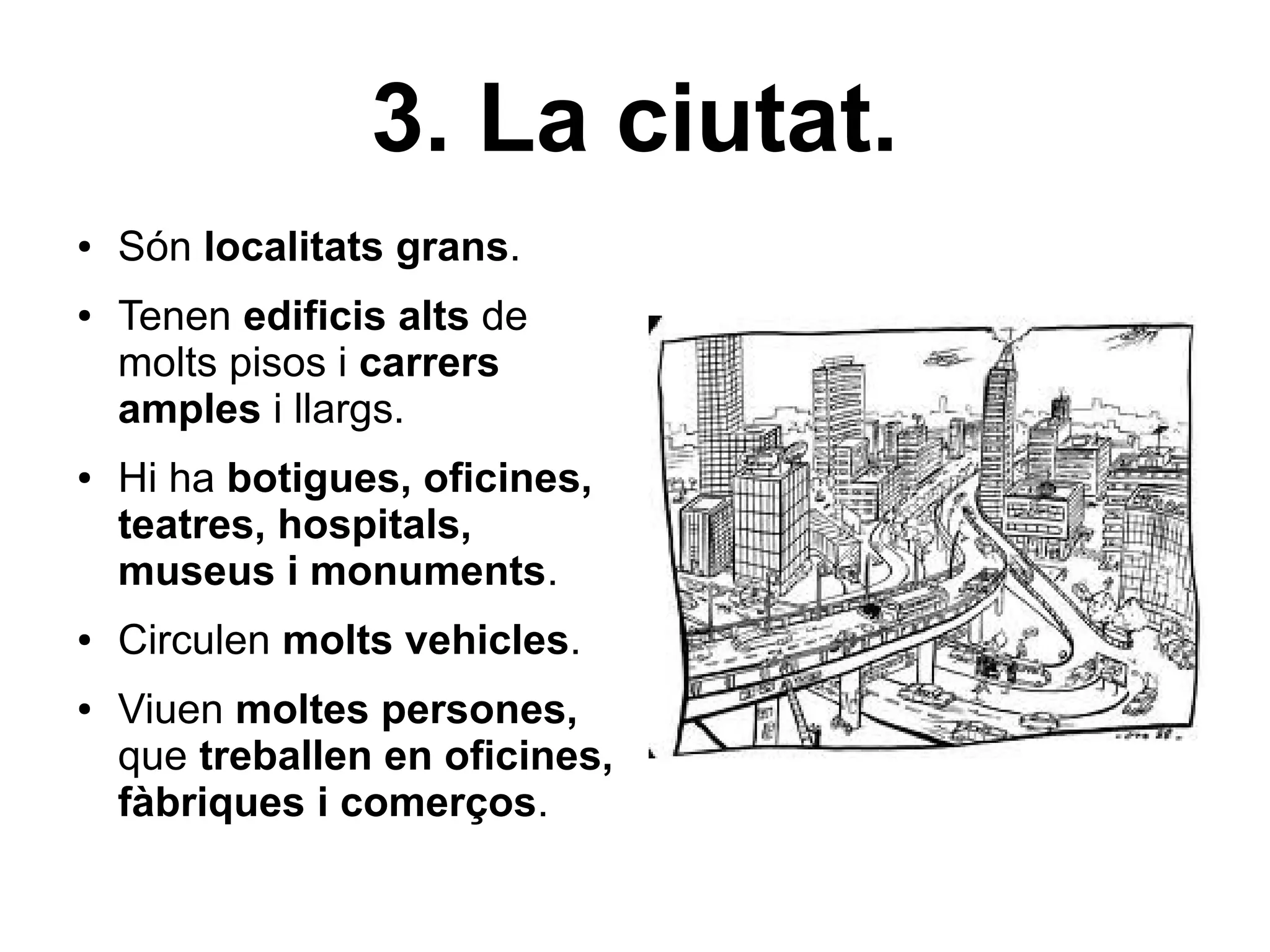 3. La ciutat.
●   Són localitats grans.
●   Tenen edificis alts de
    molts pisos i carrers
    amples i llargs.
●   Hi ha botigues, oficines,
    teatres, hospitals,
    museus i monuments.
●   Circulen molts vehicles.
●   Viuen moltes persones,
    que treballen en oficines,
    fàbriques i comerços.
 