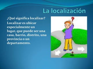 ¿Qué significa localizar?
Localizar es ubicar
especialmente un
lugar, que puede ser una
casa, barrio, distrito, una
provincia o un
departamento.
 