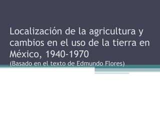 Localización de la agricultura y
cambios en el uso de la tierra en
México, 1940-1970
(Basado en el texto de Edmundo Flores)
 
