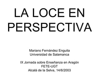 LA LOCE EN
PERSPECTIVA
      Mariano Fernández Enguita
      Universidad de Salamanca

 IX Jornada sobre Enseñanza en Aragón
               FETE-UGT
      Alcalá de la Selva, 14/6/2003
 