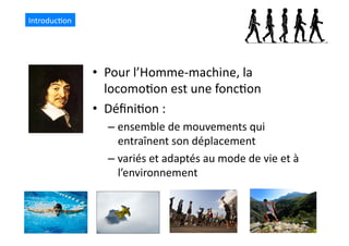 •  Pour	
  l’Homme-­‐machine,	
  la	
  
locomo(on	
  est	
  une	
  fonc(on	
  
•  Déﬁni(on	
  :	
  	
  
– ensemble	
  de	
  mouvements	
  qui	
  
entraînent	
  son	
  déplacement	
  
– variés	
  et	
  adaptés	
  au	
  mode	
  de	
  vie	
  et	
  à	
  
l’environnement	
  	
  
Introduc(on	
  
 