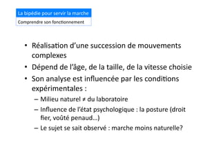 •  Réalisa(on	
  d’une	
  succession	
  de	
  mouvements	
  
complexes	
  
•  Dépend	
  de	
  l’âge,	
  de	
  la	
  taille,	
  de	
  la	
  vitesse	
  choisie	
  
•  Son	
  analyse	
  est	
  inﬂuencée	
  par	
  les	
  condi(ons	
  
expérimentales	
  :	
  
–  Milieu	
  naturel	
  ≠	
  du	
  laboratoire	
  
–  Inﬂuence	
  de	
  l’état	
  psychologique	
  :	
  la	
  posture	
  (droit	
  
ﬁer,	
  voûté	
  penaud…)	
  
–  Le	
  sujet	
  se	
  sait	
  observé	
  :	
  marche	
  moins	
  naturelle?	
  
Introduc(on	
  La	
  bipédie	
  pour	
  servir	
  la	
  marche	
  
Comprendre	
  son	
  fonc(onnement	
  
 