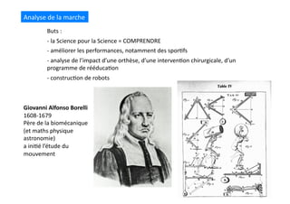 Giovanni	
  Alfonso	
  Borelli	
  
1608-­‐1679	
  
Père	
  de	
  la	
  biomécanique	
  	
  
(et	
  maths	
  physique	
  
astronomie)	
  	
  
a	
  ini(é	
  l’étude	
  du	
  
mouvement	
  
Analyse	
  de	
  la	
  marche	
  
Buts	
  :	
  	
  
-­‐ 	
  la	
  Science	
  pour	
  la	
  Science	
  =	
  COMPRENDRE	
  
-­‐ 	
  améliorer	
  les	
  performances,	
  notamment	
  des	
  spor(fs	
  
-­‐ 	
  analyse	
  de	
  l’impact	
  d’une	
  orthèse,	
  d’une	
  interven(on	
  chirurgicale,	
  d’un	
  
programme	
  de	
  rééduca(on	
  
-­‐ 	
  construc(on	
  de	
  robots	
  
 