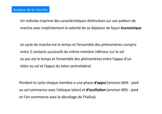 Analyse	
  de	
  la	
  marche	
  
Un	
  individu	
  imprime	
  des	
  caractéris(ques	
  dis(nc(ves	
  sur	
  son	
  paQern	
  de	
  
marche	
  avec	
  implicitement	
  la	
  volonté	
  de	
  se	
  déplacer	
  de	
  façon	
  économique	
  
Pendant	
  le	
  cycle	
  chaque	
  membre	
  a	
  une	
  phase	
  d’appui	
  (environ	
  60%	
  -­‐	
  pied	
  
au	
  sol	
  commence	
  avec	
  l’aQaque	
  talon)	
  et	
  d’oscilla8on	
  (environ	
  40%	
  -­‐	
  pied	
  
en	
  l’air	
  commence	
  avec	
  le	
  décollage	
  de	
  l’hallux)	
  
Le	
  cycle	
  de	
  marche	
  est	
  le	
  temps	
  et	
  l’ensemble	
  des	
  phénomènes	
  compris	
  
entre	
  2	
  contacts	
  successifs	
  du	
  même	
  membre	
  inférieur	
  sur	
  le	
  sol	
  
Le	
  pas	
  est	
  le	
  temps	
  et	
  l’ensemble	
  des	
  phénomènes	
  entre	
  l’appui	
  d’un	
  
talon	
  au	
  sol	
  et	
  l’appui	
  du	
  talon	
  controlatéral	
  
 