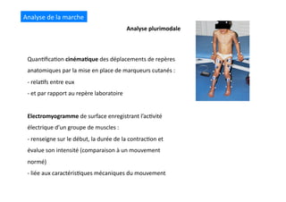 Analyse	
  plurimodale	
  
Analyse	
  de	
  la	
  marche	
  
Quan(ﬁca(on	
  cinéma8que	
  des	
  déplacements	
  de	
  repères	
  
anatomiques	
  par	
  la	
  mise	
  en	
  place	
  de	
  marqueurs	
  cutanés	
  :	
  
-­‐ 	
  rela(fs	
  entre	
  eux	
  	
  
-­‐ 	
  et	
  par	
  rapport	
  au	
  repère	
  laboratoire	
  
Electromyogramme	
  de	
  surface	
  enregistrant	
  l’ac(vité	
  
électrique	
  d’un	
  groupe	
  de	
  muscles	
  :	
  
-­‐	
  renseigne	
  sur	
  le	
  début,	
  la	
  durée	
  de	
  la	
  contrac(on	
  et	
  
évalue	
  son	
  intensité	
  (comparaison	
  à	
  un	
  mouvement	
  
normé)	
  
-­‐	
  liée	
  aux	
  caractéris(ques	
  mécaniques	
  du	
  mouvement	
  
 
