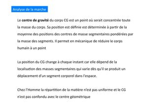 Analyse	
  de	
  la	
  marche	
  
Le	
  centre	
  de	
  gravité	
  du	
  corps	
  CG	
  est	
  un	
  point	
  où	
  serait	
  concentrée	
  toute	
  
la	
  masse	
  du	
  corps.	
  Sa	
  posi(on	
  est	
  déﬁnie	
  est	
  déterminée	
  à	
  par(r	
  de	
  la	
  
moyenne	
  des	
  posi(ons	
  des	
  centres	
  de	
  masse	
  segmentaires	
  pondérées	
  par	
  
la	
  masse	
  des	
  segments.	
  Il	
  permet	
  en	
  mécanique	
  de	
  réduire	
  le	
  corps	
  
humain	
  à	
  un	
  point	
  
La	
  posi(on	
  du	
  CG	
  change	
  à	
  chaque	
  instant	
  car	
  elle	
  dépend	
  de	
  la	
  
localisa(on	
  des	
  masses	
  segmentaires	
  qui	
  varie	
  dès	
  qu'il	
  se	
  produit	
  un	
  
déplacement	
  d'un	
  segment	
  corporel	
  dans	
  l'espace.	
  
Chez	
  l’Homme	
  la	
  répar((on	
  de	
  la	
  ma(ère	
  n’est	
  pas	
  uniforme	
  et	
  le	
  CG	
  
n’est	
  pas	
  confondu	
  avec	
  le	
  centre	
  géométrique	
  
 