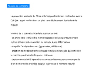 La	
  projec(on	
  ver(cale	
  du	
  CG	
  au	
  sol	
  n’est	
  pas	
  forcément	
  confondue	
  avec	
  le	
  
CdP	
  (ex	
  :	
  appui	
  renforcé	
  sur	
  un	
  pied	
  sans	
  déplacement	
  équivalent	
  de	
  
masse)	
  
Intérêts	
  de	
  la	
  connaissance	
  de	
  la	
  posi(on	
  du	
  CG	
  :	
  
-­‐ 	
  en	
  chute	
  libre	
  le	
  CG	
  suit	
  la	
  même	
  trajectoire	
  qu’une	
  par(cule	
  simple	
  
même	
  si	
  l’objet	
  est	
  en	
  rota(on	
  ou	
  est	
  subi	
  à	
  une	
  déforma(on	
  
-­‐ 	
  simpliﬁe	
  l’analyse	
  des	
  sauts	
  (gymnastes,	
  athlé(sme)	
  
-­‐ 	
  créa(on	
  de	
  modèles	
  biomécaniques	
  remplaçant	
  l’analyse	
  quan(ﬁée	
  de	
  
la	
  marche,	
  plurimodale,	
  longue	
  et	
  coûteuse	
  
-­‐ 	
  déplacement	
  du	
  CG	
  à	
  prendre	
  en	
  compte	
  chez	
  une	
  personne	
  amputée	
  
d’un	
  membre	
  si	
  la	
  prothèse	
  est	
  plus	
  légère	
  que	
  le	
  membre	
  naturel	
  
Analyse	
  de	
  la	
  marche	
  
 