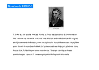 Nombre	
  de	
  FROUDE	
  
À	
  la	
  ﬁn	
  du	
  XIXe	
  siècle,	
  Froude	
  étudia	
  la	
  force	
  de	
  résistance	
  à	
  l’avancement	
  
des	
  carènes	
  de	
  bateaux.	
  Il	
  trouve	
  une	
  rela@on	
  entre	
  résistance	
  des	
  vagues	
  
et	
  déplacement	
  du	
  bateau,	
  avec	
  toutefois	
  des	
  hypothèses	
  assez	
  simpliﬁées	
  
pour	
  établir	
  le	
  nombre	
  de	
  FROUDE	
  qui	
  caractérise	
  de	
  façon	
  générale	
  dans	
  
le	
  cas	
  d’un	
  ﬂuide	
  l'importance	
  rela@ve	
  de	
  l'énergie	
  ciné@que	
  de	
  ses	
  
par@cules	
  par	
  rapport	
  à	
  son	
  énergie	
  poten@elle	
  gravita@onnelle	
  
 