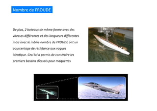 De	
  plus,	
  2	
  bateaux	
  de	
  même	
  forme	
  avec	
  des	
  
vitesses	
  diﬀérentes	
  et	
  des	
  longueurs	
  diﬀérentes	
  
mais	
  avec	
  le	
  même	
  nombre	
  de	
  FROUDE	
  ont	
  un	
  
pourcentage	
  de	
  résistance	
  aux	
  vagues	
  
iden@que.	
  Ceci	
  lui	
  a	
  permis	
  de	
  construire	
  les	
  
premiers	
  bassins	
  d’essais	
  pour	
  maqueRes	
  
Nombre	
  de	
  FROUDE	
  
 