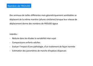 Nombre	
  de	
  FROUDE	
  
Intérêts	
  :	
  
-­‐  Réduire	
  dans	
  les	
  études	
  la	
  variabilité	
  inter-­‐sujet	
  
-­‐  Comparaisons	
  enfants-­‐adultes	
  
-­‐  Evaluer	
  l’impact	
  d’une	
  pathologie,	
  d’un	
  traitement	
  de	
  façon	
  normée	
  
-­‐  Es(ma(on	
  des	
  paramètres	
  de	
  marche	
  d’espèces	
  disparues	
  
Des	
  animaux	
  de	
  tailles	
  diﬀérentes	
  mais	
  géométriquement	
  semblables	
  se	
  
déplacent	
  de	
  la	
  même	
  manière	
  (allures	
  similaires)	
  lorsque	
  leur	
  vitesse	
  de	
  
déplacement	
  donne	
  des	
  nombres	
  de	
  FROUDE	
  égaux	
  
 