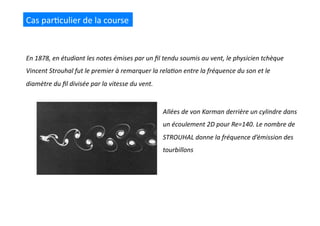 Cas	
  par(culier	
  de	
  la	
  course	
  
En	
  1878,	
  en	
  étudiant	
  les	
  notes	
  émises	
  par	
  un	
  ﬁl	
  tendu	
  soumis	
  au	
  vent,	
  le	
  physicien	
  tchèque	
  
Vincent	
  Strouhal	
  fut	
  le	
  premier	
  à	
  remarquer	
  la	
  rela@on	
  entre	
  la	
  fréquence	
  du	
  son	
  et	
  le	
  
diamètre	
  du	
  ﬁl	
  divisée	
  par	
  la	
  vitesse	
  du	
  vent.	
  
Allées	
  de	
  von	
  Karman	
  derrière	
  un	
  cylindre	
  dans	
  
un	
  écoulement	
  2D	
  pour	
  Re=140.	
  Le	
  nombre	
  de	
  
STROUHAL	
  donne	
  la	
  fréquence	
  d’émission	
  des	
  
tourbillons	
  
 
