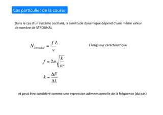 Cas	
  par(culier	
  de	
  la	
  course	
  
Dans	
  le	
  cas	
  d’un	
  système	
  oscillant,	
  la	
  similitude	
  dynamique	
  dépend	
  d’une	
  même	
  valeur	
  
de	
  nombre	
  de	
  STROUHAL	
  
et	
  peut	
  être	
  considéré	
  comme	
  une	
  expression	
  adimensionnelle	
  de	
  la	
  fréquence	
  (du	
  pas)	
  
L	
  longueur	
  caractéris(que	
  
 