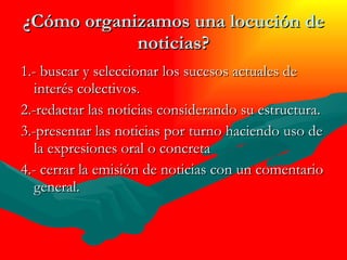 ¿Cómo organizamos una locución de noticias? 1.- buscar y seleccionar los sucesos actuales de interés colectivos. 2.-redactar las noticias considerando su estructura. 3.-presentar las noticias por turno haciendo uso de la expresiones oral o concreta 4.- cerrar la emisión de noticias con un comentario general. 