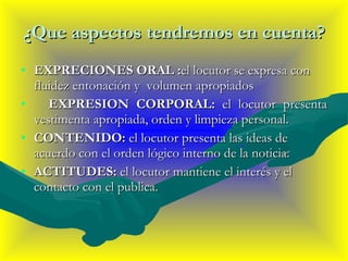 ¿Que aspectos tendremos en cuenta? EXPRECIONES ORAL : el locutor se expresa con fluidez entonación y  volumen apropiados  EXPRESION CORPORAL:  el locutor presenta vestimenta apropiada, orden y limpieza personal. CONTENIDO:  el locutor presenta las ideas de acuerdo con el orden lógico interno de la noticia. ACTITUDES:  el locutor mantiene el interés y el contacto con el publica. 