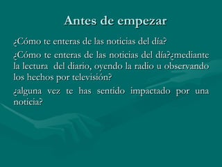 Antes de empezar ¿Cómo te enteras de las noticias del día?  ¿Cómo te enteras de las noticias del día?¿mediante la lectura  del diario, oyendo la radio u observando los hechos por televisión?  ¿alguna vez te has sentido impactado por una noticia?  