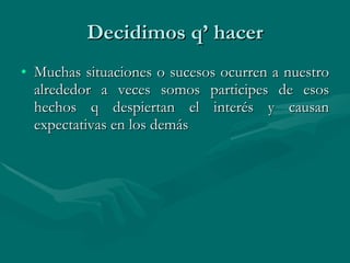 Decidimos q’ hacer Muchas situaciones o sucesos ocurren a nuestro alrededor a veces somos participes de esos hechos q despiertan el interés y causan expectativas en los demás  