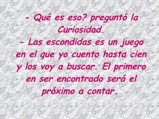 - Qué es eso? preguntó la Curiosidad. - Las escondidas es un juego en el que yo cuento hasta cien y los voy a buscar. El primero en ser encontrado será el próximo a contar.   
