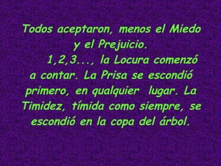Todos aceptaron, menos el Miedo y el Prejuicio. 1,2,3..., la Locura comenzó a contar. La Prisa se escondió primero, en qualquier  lugar. La Timidez, tímida como siempre, se escondió en la copa del árbol.                                                 