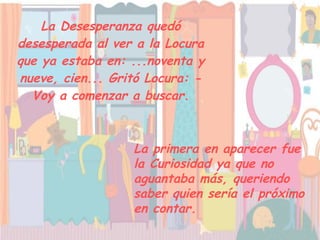 La Desesperanza quedó desesperada al ver a la Locura que ya estaba en: ...noventa y nueve, cien... Gritó Locura: - Voy a comenzar a buscar. La primera en aparecer fue la Curiosidad ya que no aguantaba más, queriendo saber quien sería el próximo en contar.   