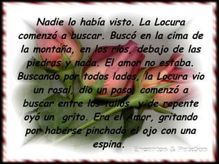 Nadie lo había visto. La Locura comenzó a buscar. Buscó en la cima de la montaña, en los ríos, debajo de las piedras y nada. El amor no estaba. Buscando por todos lados, la Locura vio un rosal, dio un paso, comenzó a buscar entre los tallos, y de repente oyó un  grito. Era el Amor, gritando por haberse pinchado el ojo con una espina.   