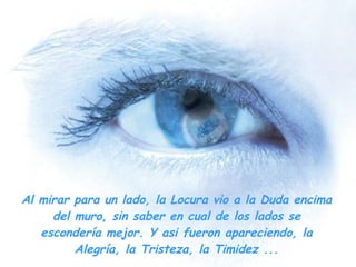 Al mirar para un lado, la Locura vio a la Duda encima del muro, sin saber en cual de los lados se escondería mejor. Y asi fueron apareciendo, la Alegría, la Tristeza, la Timidez ... 