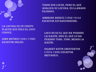 Todos son locos, pero el que analiza su locura, es llamado filósofo. Ambrose Bierce (1842-1914) Escritor estadounidense. La locura es un cierto placer que sólo el loco conoce. John Dryden (1631-1700) Escritor inglés Loco no es el que ha perdido la razón, sino el que lo ha perdido todo, todo, menos la razón. Gilbert Keith Chesterton (1874-1936) Escritor británico. 