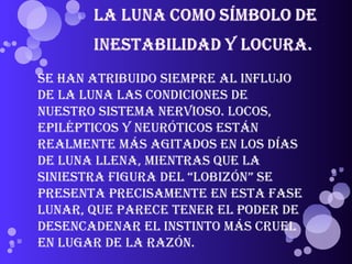 Se han atribuido siempre al influjo de la Luna las condiciones de nuestro sistema nervioso. Locos, epilépticos y neuróticos están realmente más agitados en los días de Luna llena, mientras que la siniestra figura del “Lobizón” se presenta precisamente en esta fase lunar, que parece tener el poder de desencadenar el instinto más cruel en lugar de la razón. 