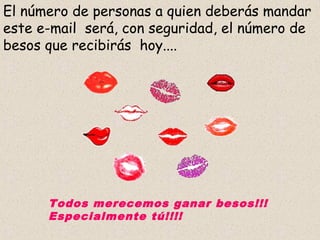 El número de personas a quien deberás mandar
este e-mail será, con seguridad, el número de
besos que recibirás hoy....




      Todos merecemos ganar besos!!!
      Especialmente tú!!!!
 