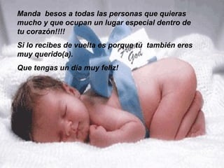 Manda besos a todas las personas que quieras
mucho y que ocupan un lugar especial dentro de
tu corazón!!!!
Si lo recibes de vuelta es porque tú también eres
muy querido(a).
Que tengas un día muy feliz!
 