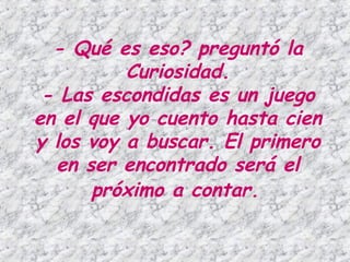 - Qué es eso? preguntó la
          Curiosidad.
 - Las escondidas es un juego
en el que yo cuento hasta cien
y los voy a buscar. El primero
  en ser encontrado será el
      próximo a contar.
 