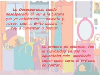 La Desesperanza quedó
desesperada al ver a la Locura
que ya estaba en: ...noventa y
nueve, cien... Gritó Locura: -
  Voy a comenzar a buscar.



                  La primera en aparecer fue
                  la Curiosidad ya que no
                  aguantaba más, queriendo
                  saber quien sería el próximo
                  en contar.
 