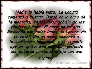 Nadie lo había visto. La Locura
comenzó a buscar. Buscó en la cima de
 la montaña, en los ríos, debajo de las
   piedras y nada. El amor no estaba.
Buscando por todos lados, la Locura vio
    un rosal, dio un paso, comenzó a
  buscar entre los tallos, y de repente
  oyó un grito. Era el Amor, gritando
  por haberse pinchado el ojo con una
               espina.
 