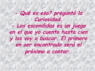 - Qué es eso? preguntó la Curiosidad. - Las escondidas es un juego en el que yo cuento hasta cien y los voy a buscar. El primero en ser encontrado será el próximo a contar.   