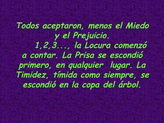 Todos aceptaron, menos el Miedo y el Prejuicio. 1,2,3..., la Locura comenzó a contar. La Prisa se escondió primero, en qualquier  lugar. La Timidez, tímida como siempre, se escondió en la copa del árbol.                                                 