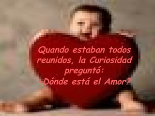 Quando estaban todos reunidos, la Curiosidad preguntó:  -Dónde está el Amor?   