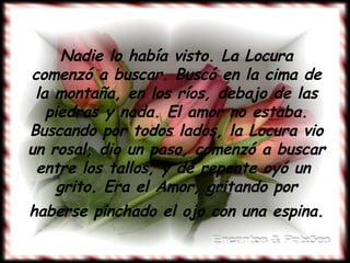Nadie lo había visto. La Locura comenzó a buscar. Buscó en la cima de la montaña, en los ríos, debajo de las piedras y nada. El amor no estaba. Buscando por todos lados, la Locura vio un rosal, dio un paso, comenzó a buscar entre los tallos, y de repente oyó un  grito. Era el Amor, gritando por haberse pinchado el ojo con una espina.   