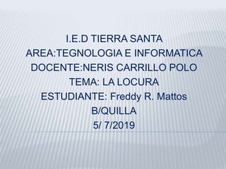 I.E.D TIERRA SANTA
AREA:TEGNOLOGIA E INFORMATICA
DOCENTE:NERIS CARRILLO POLO
TEMA: LA LOCURA
ESTUDIANTE: Freddy R. Mattos
B/QUILLA
5/ 7/2019
 