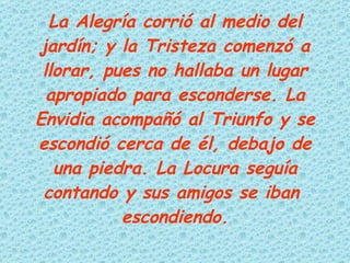 La Alegría corrió al medio del jardín; y la Tristeza comenzó a llorar, pues no hallaba un lugar apropiado para esconderse. La Envidia acompañó al Triunfo y se escondió cerca de él, debajo de una piedra. La Locura seguía contando y sus amigos se iban  escondiendo. 