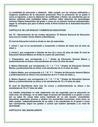 La modalidad de educación a distancia debe cumplir con los mismos estándares y
exigencia académica de la educación presencial. Para la promoción de un grado o
curso al siguiente, y para la obtención de certificados y títulos, los estudiantes que se
educan mediante esta modalidad deben certificar haber adquirido los aprendizajes
mínimos Página 9requeridos del grado o curso en un examen nacional estandarizado,
según la normativa que para el efecto emita el Nivel Central de la Autoridad Educativa
Nacional.

CAPÍTULO III. DE LOS NIVELES Y SUBNIVELES EDUCATIVOS

Art. 27.- Denominación de los niveles educativos. El Sistema Nacional de Educación
tiene tres (3) niveles: Inicial, Básica y Bachillerato.

El nivel de Educación Inicial se divide en dos (2) subniveles:

1. Inicial 1, que no es escolarizado y comprende a infantes de hasta tres (3) años de
edad; e,

2. Inicial 2, que comprende a infantes de tres (3) a cinco (5) años de edad. El nivel de
Educación General Básica se divide en cuatro (4) subniveles:

1. Preparatoria, que corresponde a 1. º Grado de Educación General Básica y
preferentemente se ofrece a los estudiantes de cinco (5) años de edad;

2. Básica Elemental, que corresponde a 2. º, 3. º Y 4. º Grados de Educación General
Básica y preferentemente se ofrece a los estudiantes de 6 a 8 años de edad;

3. Básica Media, que corresponde a 5. º, 6º. Y 7. º Grados de Educación General Básica
y preferentemente se ofrece a los estudiantes de 9 a 11 años de edad; y,

4. Básica Superior, que corresponde a 8. º, 9. º Y 10. º Grados de Educación General
Básica y preferentemente se ofrece a los estudiantes de 12 a 14 años de edad.

El nivel de Bachillerato tiene tres (3) cursos y preferentemente se ofrece a los
estudiantes de 15 a 17 años de edad.

Las edades estipuladas en este reglamento son las sugeridas para la educación en
cada nivel, sin embargo, no se debe negar el acceso del estudiante a un grado o curso
por su edad. En casos tales como repetición de un año escolar, necesidades
educativas especiales, jóvenes y adultos con escolaridad inconclusa, entre otros, se
debe aceptar, independientemente de su edad, a los estudiantes en el grado o curso
que corresponda, según los grados o cursos que hubiere aprobado y su nivel de
aprendizaje.

CAPÍTULO IV. DEL BACHILLERATO
 