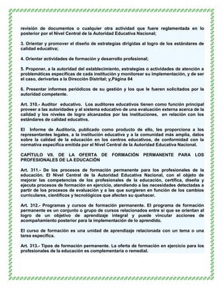 revisión de documentos o cualquier otra actividad que fuere reglamentada en lo
posterior por el Nivel Central de la Autoridad Educativa Nacional;

3. Orientar y promover el diseño de estrategias dirigidas al logro de los estándares de
calidad educativa;

4. Orientar actividades de formación y desarrollo profesional;

5. Proponer, a la autoridad del establecimiento, estrategias o actividades de atención a
problemáticas específicas de cada institución y monitorear su implementación, y de ser
el caso, derivarlas a la Dirección Distrital; y,Página 84

6. Presentar informes periódicos de su gestión y los que le fueren solicitados por la
autoridad competente.

Art. 310.- Auditor educativo. Los auditores educativos tienen como función principal
proveer a las autoridades y al sistema educativo de una evaluación externa acerca de la
calidad y los niveles de logro alcanzados por las instituciones, en relación con los
estándares de calidad educativa.

El Informe de Auditoría, publicado como producto de ello, les proporciona a los
representantes legales, a la institución educativa y a la comunidad más amplia, datos
sobre la calidad de la educación en los centros educativos, de conformidad con la
normativa específica emitida por el Nivel Central de la Autoridad Educativa Nacional.

CAPÍTULO VII. DE LA OFERTA DE               FORMACIÓN      PERMANENTE      PARA LOS
PROFESIONALES DE LA EDUCACIÓN

Art. 311.- De los procesos de formación permanente para los profesionales de la
educación. El Nivel Central de la Autoridad Educativa Nacional, con el objeto de
mejorar las competencias de los profesionales de la educación, certifica, diseña y
ejecuta procesos de formación en ejercicio, atendiendo a las necesidades detectadas a
partir de los procesos de evaluación y a las que surgieren en función de los cambios
curriculares, científicos y tecnológicos que afecten su quehacer.

Art. 312.- Programas y cursos de formación permanente. El programa de formación
permanente es un conjunto o grupo de cursos relacionados entre sí que se orientan al
logro de un objetivo de aprendizaje integral y puede vincular acciones de
acompañamiento posterior para la implementación de lo aprendido.

El curso de formación es una unidad de aprendizaje relacionada con un tema o una
tarea específica.

Art. 313.- Tipos de formación permanente. La oferta de formación en ejercicio para los
profesionales de la educación es complementaria o remedial.
 