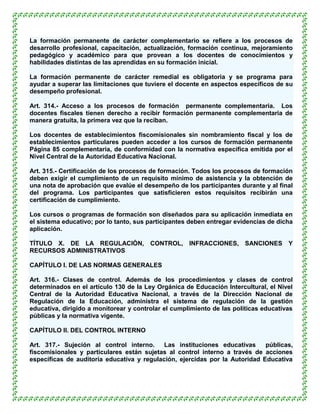La formación permanente de carácter complementario se refiere a los procesos de
desarrollo profesional, capacitación, actualización, formación continua, mejoramiento
pedagógico y académico para que provean a los docentes de conocimientos y
habilidades distintas de las aprendidas en su formación inicial.

La formación permanente de carácter remedial es obligatoria y se programa para
ayudar a superar las limitaciones que tuviere el docente en aspectos específicos de su
desempeño profesional.

Art. 314.- Acceso a los procesos de formación permanente complementaria. Los
docentes fiscales tienen derecho a recibir formación permanente complementaria de
manera gratuita, la primera vez que la reciban.

Los docentes de establecimientos fiscomisionales sin nombramiento fiscal y los de
establecimientos particulares pueden acceder a los cursos de formación permanente
Página 85 complementaria, de conformidad con la normativa específica emitida por el
Nivel Central de la Autoridad Educativa Nacional.

Art. 315.- Certificación de los procesos de formación. Todos los procesos de formación
deben exigir el cumplimiento de un requisito mínimo de asistencia y la obtención de
una nota de aprobación que evalúe el desempeño de los participantes durante y al final
del programa. Los participantes que satisficieren estos requisitos recibirán una
certificación de cumplimiento.

Los cursos o programas de formación son diseñados para su aplicación inmediata en
el sistema educativo; por lo tanto, sus participantes deben entregar evidencias de dicha
aplicación.

TÍTULO X. DE LA REGULACIÓN, CONTROL, INFRACCIONES, SANCIONES Y
RECURSOS ADMINISTRATIVOS

CAPÍTULO I. DE LAS NORMAS GENERALES

Art. 316.- Clases de control. Además de los procedimientos y clases de control
determinados en el artículo 130 de la Ley Orgánica de Educación Intercultural, el Nivel
Central de la Autoridad Educativa Nacional, a través de la Dirección Nacional de
Regulación de la Educación, administra el sistema de regulación de la gestión
educativa, dirigido a monitorear y controlar el cumplimiento de las políticas educativas
públicas y la normativa vigente.

CAPÍTULO II. DEL CONTROL INTERNO

Art. 317.- Sujeción al control interno.     Las instituciones educativas     públicas,
fiscomisionales y particulares están sujetas al control interno a través de acciones
específicas de auditoría educativa y regulación, ejercidas por la Autoridad Educativa
 