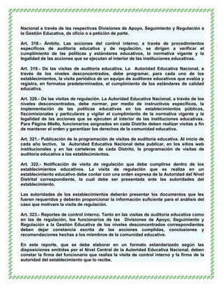 Nacional a través de las respectivas Divisiones de Apoyo, Seguimiento y Regulación a
la Gestión Educativa, de oficio o a petición de parte.

Art. 318.- Ámbito. Las acciones del control interno, a través de procedimientos
específicos de auditoría educativa y de regulación, se dirigen a verificar el
cumplimiento de las políticas y estándares educativos, la normativa vigente y la
legalidad de las acciones que se ejecutan al interior de las instituciones educativas.

Art. 319.- De las visitas de auditoría educativa. La Autoridad Educativa Nacional, a
través de los niveles desconcentrados, debe programar, para cada uno de los
establecimientos, la visita periódica de un equipo de auditores educativos que evalúa y
registra, en formatos predeterminados, el cumplimiento de los estándares de calidad
educativa.

Art. 320.- De las visitas de regulación. La Autoridad Educativa Nacional, a través de los
niveles desconcentrados, debe normar, por medio de instructivos específicos, la
implementación de las políticas educativas en los establecimientos públicos,
fiscomisionales y particulares y vigilar el cumplimiento de la normativa vigente y la
legalidad de las acciones que se ejecuten al interior de las instituciones educativas.
Para Página 86ello, funcionarios asignados en cada Distrito deben realizar visitas a fin
de mantener el orden y garantizar los derechos de la comunidad educativa.

Art. 321.- Publicación de la programación de visitas de auditoría educativa. Al inicio de
cada año lectivo, la Autoridad Educativa Nacional debe publicar, en los sitios web
institucionales y en las carteleras de cada Distrito, la programación de visitas de
auditoría educativa a los establecimientos.

Art. 322.- Notificación de visita de regulación que debe cumplirse dentro de los
establecimientos educativos. La visita de regulación que se realiza en un
establecimiento educativo debe contar con una orden expresa de la Autoridad del Nivel
Distrital correspondiente, la cual debe ser presentada ante las autoridades del
establecimiento.

Las autoridades de los establecimientos deberán presentar los documentos que les
fueren requeridos y deberán proporcionar la información suficiente para el análisis del
caso que motivare la visita de regulación.

Art. 323.- Reportes de control interno. Tanto en las visitas de auditoría educativa como
en las de regulación, los funcionarios de las Divisiones de Apoyo, Seguimiento y
Regulación a la Gestión Educativa de los niveles desconcentrados correspondientes
deben dejar constancia escrita de las acciones cumplidas, conclusiones y
recomendaciones hechas a los miembros de la comunidad educativa.

En este reporte, que se debe elaborar en un formato estandarizado según las
disposiciones emitidas por el Nivel Central de la Autoridad Educativa Nacional, deben
constar la firma del funcionario que realiza la visita de control interno y la firma de la
autoridad del establecimiento que lo recibe.
 