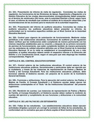 Art. 324.- Presentación de informe de visita de regulación. Concluidas las visitas de
regulación, los funcionarios de las Divisiones de Apoyo, Seguimiento y Regulación a la
Gestión Educativa de los niveles desconcentrados correspondientes deben presentar,
en el término de veinticuatro (24) horas, ante la autoridad Distrital o Zonal, según fuere
el caso, el informe de resultado que contiene el análisis de la situación observada y las
recomendaciones de las acciones para la resolución de la autoridad respectiva.

Art. 325.- Presentación del informe de auditoría educativa. Concluidas las visitas de
auditoría educativa, los auditores educativos deben presentar su informe, de
conformidad con la normativa específica emitida por el Nivel Central de la Autoridad
Educativa Nacional.

Art. 326.- Control para vigencia de autorización de funcionamiento. Mediante visitas
periódicas a las instituciones educativas, funcionarios de auditoría y/o de regulación
deben verificar que las instituciones estén cumpliendo de manera permanente con los
mismos requisitos establecidos para su creación, y después de su primera renovación
de permiso de funcionamiento, que estén cumpliendo también de manera permanente
con los estándares de calidad educativa definidos por el Nivel Central de la Autoridad
Educativa Nacional. Si en la visita se estableciere el incumplimiento de uno o más
requisitos, el auditor educativo deberá remitir el respectivo informe a la Dirección del
Distrito o a la Coordinación Zonal, según el caso,para que esta disponga las medidas
correspondientes. Página 87

CAPÍTULO III. DEL CONTROL EDUCATIVO EXTERNO

Art. 327.- Control externo de las instituciones educativas. El control externo de las
instituciones educativas públicas, fiscomisionales y particulares debe ser ejercido por
la ciudadanía, a través de las instancias de representación de Padres y Madres de
Familia y del Consejo Estudiantil. Para las instituciones educativas públicas, debe
funcionar además el Gobierno escolar, sin perjuicio de la acción de la Contraloría
General del Estado.

Art. 328.- Funciones y atribuciones. Para la ejecución del control externo, los Padres y
Madres de Familia, el Consejo Estudiantil y el Gobierno escolar deben ejercer las
atribuciones contempladas en el Título “de las Instituciones Educativas” del presente
reglamento.

Art. 329.- Rendición de cuentas. Las instancias de representación de Padres y Madres
de Familia, el Consejo Estudiantil y el Gobierno escolar deben realizar la rendición de
cuentas del ejercicio y cumplimiento de sus funciones y atribuciones a la comunidad
educativa.

CAPÍTULO IV. DE LAS FALTAS DE LOS ESTUDIANTES

Art. 330.- Faltas de los estudiantes. Los establecimientos educativos deben ejecutar
actividades dirigidas a prevenir y/o corregir la comisión de faltas de los estudiantes, de
conformidad con la normativa que para el efecto expida el Nivel Central de la Autoridad
 