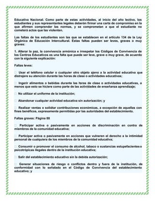 Educativa Nacional. Como parte de estas actividades, al inicio del año lectivo, los
estudiantes y sus representantes legales deberán firmar una carta de compromiso en la
que afirmen comprender las normas, y se comprometan a que el estudiante no
cometerá actos que las violenten.

Las faltas de los estudiantes son las que se establecen en el artículo 134 de la Ley
Orgánica de Educación Intercultural. Estas faltas pueden ser leves, graves o muy
graves:

1. Alterar la paz, la convivencia armónica e irrespetar los Códigos de Convivencia de
los Centros Educativos es una falta que puede ser leve, grave o muy grave, de acuerdo
con la siguiente explicación:

Faltas leves:

 Usar el teléfono celular o cualquier otro objeto ajeno a la actividad educativa que
distrajere su atención durante las horas de clase o actividades educativas;

 Ingerir alimentos o bebidas durante las h oras de clase o actividades educativas, a
menos que esto se hiciere como parte de las actividades de enseñanza aprendizaje;

 No utilizar el uniforme de la institución;

 Abandonar cualquier actividad educativa sin autorización; y

 Realizar ventas o solicitar contribuciones económicas, a excepción de aquellas con
fines benéficos, expresamente permitidas por las autoridades del establecimiento.

Faltas graves: Página 88

 Participar activa o pasivamente en acciones de discriminación en contra de
miembros de la comunidad educativa;

 Participar activa o pasivamente en acciones que vulneren el derecho a la intimidad
personal de cualquiera de los miembros de la comunidad educativa;

 Consumir o promover el consumo de alcohol, tabaco o sustancias estupefacientes o
psicotrópicas ilegales dentro de la institución educativa;

 Salir del establecimiento educativo sin la debida autorización;

 Generar situaciones de riesgo o conflictos dentro y fuera de la institución, de
conformidad con lo señalado en el Código de Convivencia del establecimiento
educativo; y
 