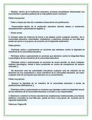  Realizar, dentro de la institución educativa, acciones proselitistas relacionadas con
movimientos o partidos políticos de la vida pública local o nacional.

Faltas muy graves:

 Faltar a clases por dos (2) o más días consecutivos sin justificación;

 Comercializar dentro de la institución educativa alcohol, tabaco o sustancias
estupefacientes o psicotrópicas ilegales; y

 Portar armas.

2. Cometer actos de violencia de hecho o de palabra contra cualquier miembro de la
comunidad educativa, autoridades, ciudadanos y colectivos sociales es una falta que
puede ser grave o muy grave, de acuerdo con la siguiente explicación:

Faltas graves:

 Participar activa o pasivamente en acciones que atentaren contra la dignidad de
miembros de la comunidad educativa;

 Participar activa o pasivamente en acciones que atentaren contra la integridad física
o psicológica de los miembros de la comunidad educativa;

 Participar activa o pasivamente en acciones de acoso escolar, es decir, cualquier
maltrato psicológico, verbal o físico producido en contra de compañeros de manera
reiterada; y

 No denunciar ante las autoridades educativas cualquier acto de violación de los
derechos de sus compañeros u otros miembros de la comunidad educativa, así como
cualquier acto de corrupción que estuviere en su conocimiento.

Faltas muy graves:

 Socavar la dignidad de un miembro de la comunidad educativa a través de
publicaciones difamatorias; y

 Participar activa o pasivamente en acciones que atentar contra la integridad sexual
                                                        en
de los miembros de la comunidad educativa o encubrir a los responsables.

3. Deteriorar o destruir en forma voluntaria las instalaciones institucionales y los bienes
públicos y privados es una falta que puede ser leve o muy grave, de acuerdo con la
siguiente explicación:

Falta leve: Página 89
 