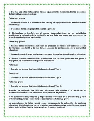  Dar mal uso a las instalaciones físicas, equipamiento, materiales, bienes o servicios
de las instituciones educativas.

Faltas muy graves:

 Ocasionar daños a la infraestructura física y al equipamiento del establecimiento
educativo; y

 Ocasionar daños a la propiedad pública o privada.

4. Obstaculizar o interferir en el normal desenvolvimiento de las actividades
académicas y culturales de la institución es una falta que puede ser muy grave, de
acuerdo con la siguiente explicación:

Faltas muy graves:

 Realizar actos tendientes a sabotear los procesos electorales del Gobierno escolar,
del Consejo estudiantil y de los demás órganos de participación de la comunidad
educativa;

 Interveni en actividades tendientes a promover la paralización del servicio educativo.
          r

5. Cometer fraude o deshonestidad académicaes una falta que puede ser leve, grave o
muy grave, de acuerdo con la siguiente explicación:

Falta leve:

 Cometer un acto de deshonestidad académica del Tipo I.

Falta grave:

 Cometer un acto de deshonestidad académica del Tipo II.

Falta muy grave:

 Cometer un acto de deshonestidad académica del Tipo III.

Además, se adoptarán las acciones educativas relacionadas a la formación en
honestidad académica que se detallan en el presente Reglamento.

6. No cumplir con los principios y disposiciones contenidas en la presente Ley y en el
ordenamiento jurídico ecuatoriano se considera una falta muy grave.

La acumulación de faltas tendrá como consecuencia la aplicación de acciones
educativas disciplinarias de mayor gravedad, según la normativa específica que para el
efecto emita el Nivel Central de la Autoridad Educativa Nacional.
 